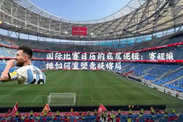 国际比赛日历的底层逻辑：赛程编排如何重塑竞技格局