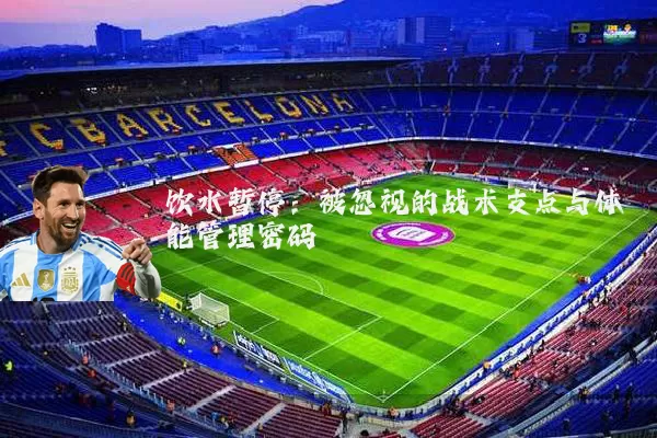 饮水暂停:被忽视的战术支点与体能管理密码